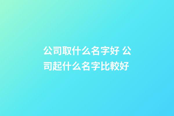 公司取什么名字好 公司起什么名字比較好